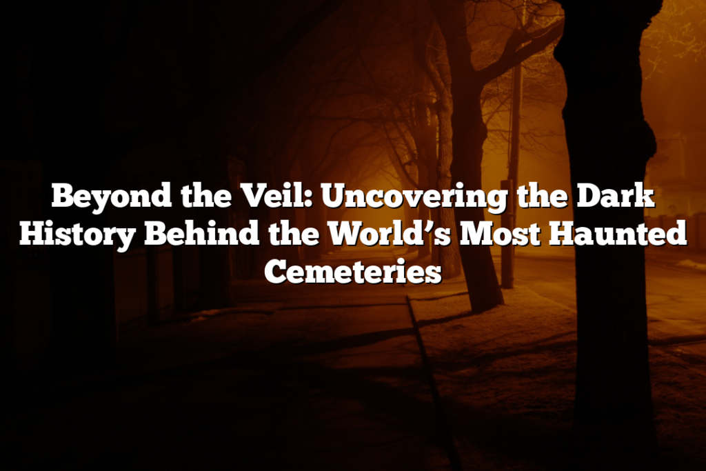 Beyond the Veil: Uncovering the Dark History Behind the World’s Most Haunted Cemeteries