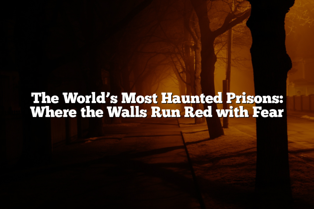 The World’s Most Haunted Prisons: Where the Walls Run Red with Fear